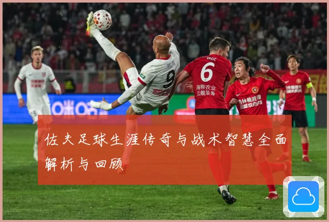 佐夫足球生涯传奇与战术智慧全面解析与回顾