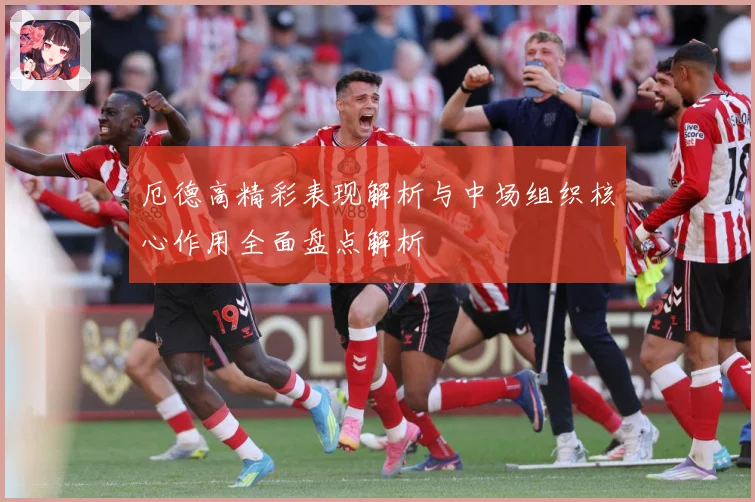 厄德高精彩表现解析与中场组织核心作用全面盘点解析