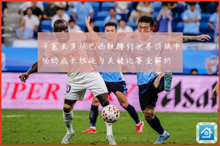 卡塞米罗从巴西铁腰到世界顶级中场的成长轨迹与关键比赛全解析