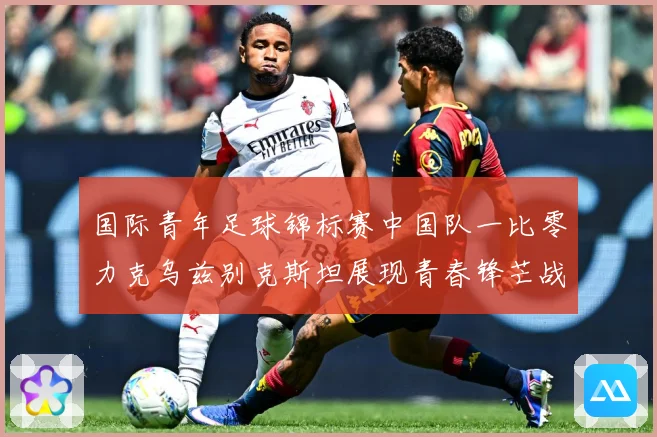 国际青年足球锦标赛中国队一比零力克乌兹别克斯坦展现青春锋芒战术观察