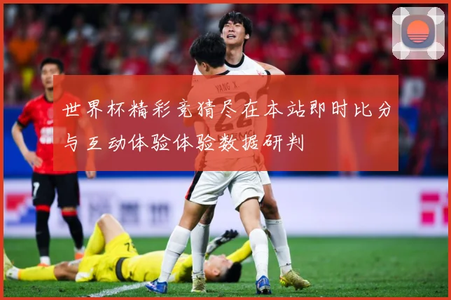 世界杯精彩竞猜尽在本站即时比分与互动体验体验数据研判
