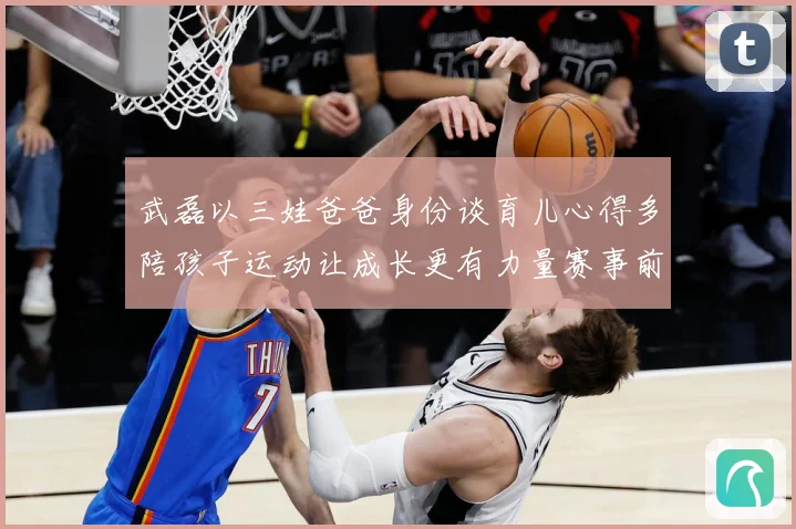 武磊以三娃爸爸身份谈育儿心得多陪孩子运动让成长更有力量赛事前瞻