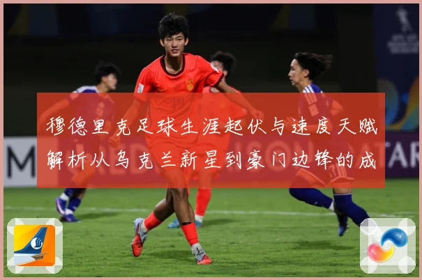 穆德里克足球生涯起伏与速度天赋解析从乌克兰新星到豪门边锋的成长之路