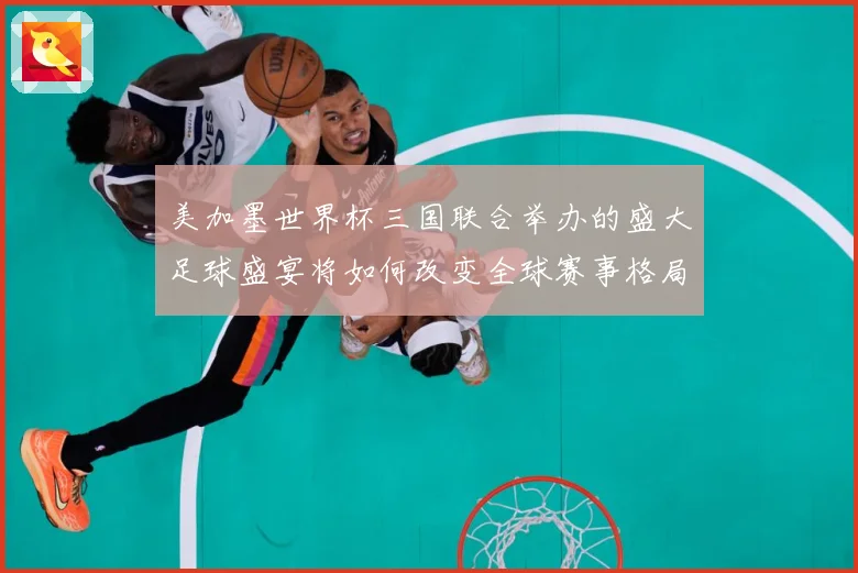 美加墨世界杯三国联合举办的盛大足球盛宴将如何改变全球赛事格局赛事前瞻