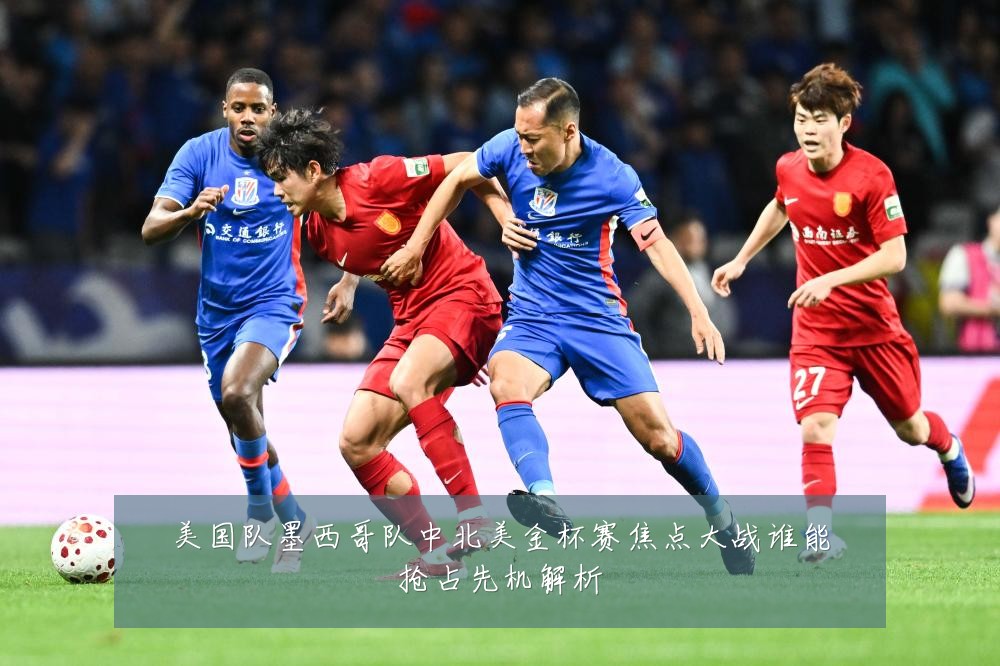 美国队墨西哥队中北美金杯赛焦点大战谁能抢占先机解析